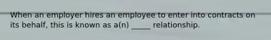 When an employer hires an employee to enter into contracts on its behalf, this is known as a(n) _____ relationship.