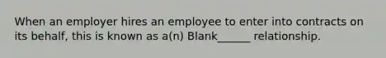 When an employer hires an employee to enter into contracts on its behalf, this is known as a(n) Blank______ relationship.