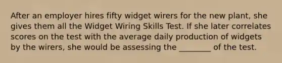 After an employer hires fifty widget wirers for the new plant, she gives them all the Widget Wiring Skills Test. If she later correlates scores on the test with the average daily production of widgets by the wirers, she would be assessing the ________ of the test.