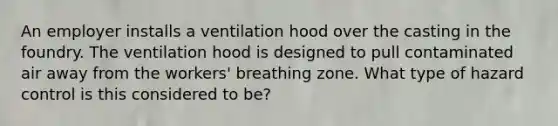 An employer installs a ventilation hood over the casting in the foundry. The ventilation hood is designed to pull contaminated air away from the workers' breathing zone. What type of hazard control is this considered to be?