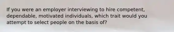 If you were an employer interviewing to hire competent, dependable, motivated individuals, which trait would you attempt to select people on the basis of?