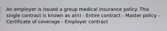 An employer is issued a group medical insurance policy. This single contract is known as a(n) - Entire contract - Master policy - Certificate of coverage - Employer contract