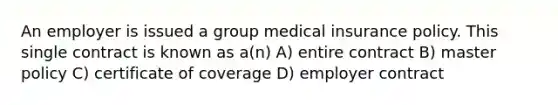 An employer is issued a group medical insurance policy. This single contract is known as a(n) A) entire contract B) master policy C) certificate of coverage D) employer contract