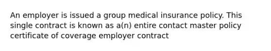 An employer is issued a group medical insurance policy. This single contract is known as a(n) entire contact master policy certificate of coverage employer contract