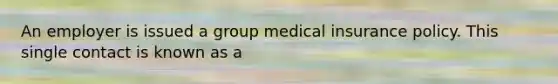 An employer is issued a group medical insurance policy. This single contact is known as a