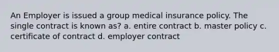 An Employer is issued a group medical insurance policy. The single contract is known as? a. entire contract b. master policy c. certificate of contract d. employer contract