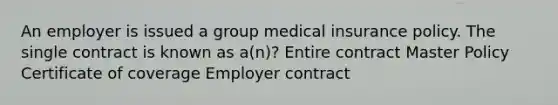 An employer is issued a group medical insurance policy. The single contract is known as a(n)? Entire contract Master Policy Certificate of coverage Employer contract