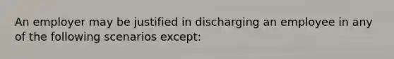 An employer may be justified in discharging an employee in any of the following scenarios except: