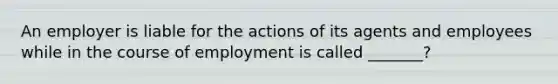 An employer is liable for the actions of its agents and employees while in the course of employment is called _______?