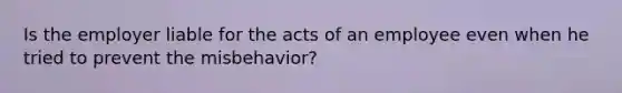 Is the employer liable for the acts of an employee even when he tried to prevent the misbehavior?