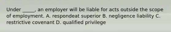 Under _____, an employer will be liable for acts outside the scope of employment. A. respondeat superior B. negligence liability C. restrictive covenant D. qualified privilege