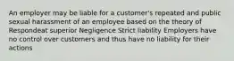 An employer may be liable for a customer's repeated and public sexual harassment of an employee based on the theory of Respondeat superior Negligence Strict liability Employers have no control over customers and thus have no liability for their actions