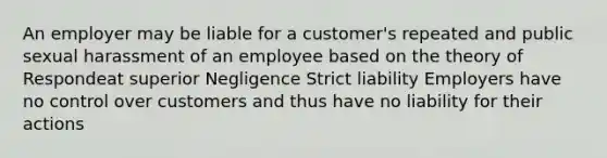 An employer may be liable for a customer's repeated and public sexual harassment of an employee based on the theory of Respondeat superior Negligence Strict liability Employers have no control over customers and thus have no liability for their actions