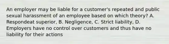 An employer may be liable for a customer's repeated and public sexual harassment of an employee based on which theory? A. Respondeat superior, B. Negligence, C. Strict liability, D. Employers have no control over customers and thus have no liability for their actions