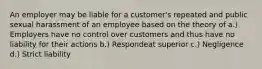 An employer may be liable for a customer's repeated and public sexual harassment of an employee based on the theory of a.) Employers have no control over customers and thus have no liability for their actions b.) Respondeat superior c.) Negligence d.) Strict liability