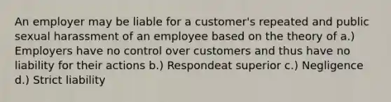 An employer may be liable for a customer's repeated and public sexual harassment of an employee based on the theory of a.) Employers have no control over customers and thus have no liability for their actions b.) Respondeat superior c.) Negligence d.) Strict liability