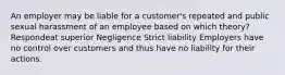 An employer may be liable for a customer's repeated and public sexual harassment of an employee based on which theory? Respondeat superior Negligence Strict liability Employers have no control over customers and thus have no liability for their actions.