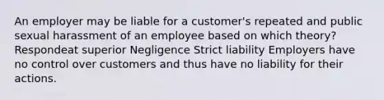 An employer may be liable for a customer's repeated and public sexual harassment of an employee based on which theory? Respondeat superior Negligence Strict liability Employers have no control over customers and thus have no liability for their actions.