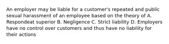 An employer may be liable for a customer's repeated and public sexual harassment of an employee based on the theory of A. Respondeat superior B. Negligence C. Strict liability D. Employers have no control over customers and thus have no liability for their actions