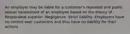 An employer may be liable for a customer's repeated and public sexual harassment of an employee based on the theory of -Respondeat superior -Negligence -Strict liability -Employers have no control over customers and thus have no liability for their actions