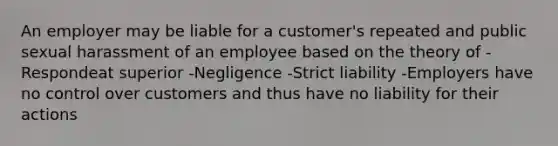 An employer may be liable for a customer's repeated and public sexual harassment of an employee based on the theory of -Respondeat superior -Negligence -Strict liability -Employers have no control over customers and thus have no liability for their actions