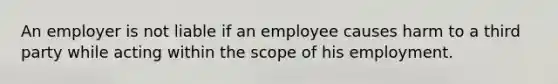 An employer is not liable if an employee causes harm to a third party while acting within the scope of his employment.