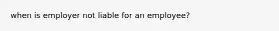 when is employer not liable for an employee?