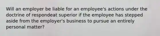 Will an employer be liable for an employee's actions under the doctrine of respondeat superior if the employee has stepped aside from the employer's business to pursue an entirely personal matter?