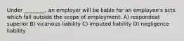 Under ________, an employer will be liable for an employee's acts which fall outside the scope of employment. A) respondeat superior B) vicarious liability C) imputed liability D) negligence liability