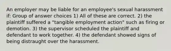 An employer may be liable for an employee's sexual harassment if: Group of answer choices 1) All of these are correct. 2) the plaintiff suffered a "tangible employment action" such as firing or demotion. 3) the supervisor scheduled the plaintiff and defendant to work together. 4) the defendant showed signs of being distraught over the harassment.