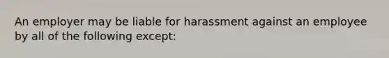 An employer may be liable for harassment against an employee by all of the following except: