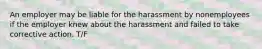 An employer may be liable for the harassment by nonemployees if the employer knew about the harassment and failed to take corrective action. T/F