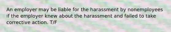 An employer may be liable for the harassment by nonemployees if the employer knew about the harassment and failed to take corrective action. T/F