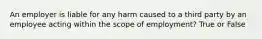 An employer is liable for any harm caused to a third party by an employee acting within the scope of employment? True or False