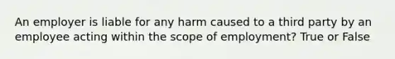 An employer is liable for any harm caused to a third party by an employee acting within the scope of employment? True or False