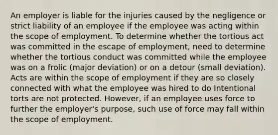 An employer is liable for the injuries caused by the negligence or strict liability of an employee if the employee was acting within the scope of employment. To determine whether the tortious act was committed in the escape of employment, need to determine whether the tortious conduct was committed while the employee was on a frolic (major deviation) or on a detour (small deviation). Acts are within the scope of employment if they are so closely connected with what the employee was hired to do Intentional torts are not protected. However, if an employee uses force to further the employer's purpose, such use of force may fall within the scope of employment.