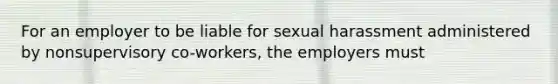 For an employer to be liable for sexual harassment administered by nonsupervisory co-workers, the employers must