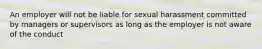 An employer will not be liable for sexual harassment committed by managers or supervisors as long as the employer is not aware of the conduct