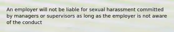 An employer will not be liable for sexual harassment committed by managers or supervisors as long as the employer is not aware of the conduct