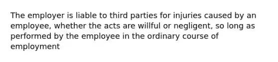 The employer is liable to third parties for injuries caused by an employee, whether the acts are willful or negligent, so long as performed by the employee in the ordinary course of employment