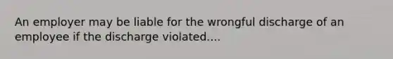 An employer may be liable for the wrongful discharge of an employee if the discharge violated....