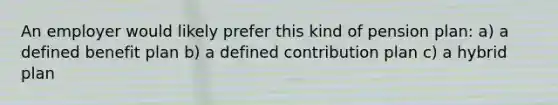 An employer would likely prefer this kind of pension plan: a) a defined benefit plan b) a defined contribution plan c) a hybrid plan