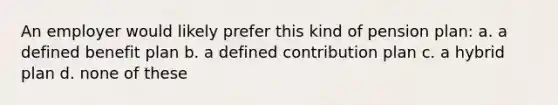 An employer would likely prefer this kind of pension plan: a. a defined benefit plan b. a defined contribution plan c. a hybrid plan d. none of these