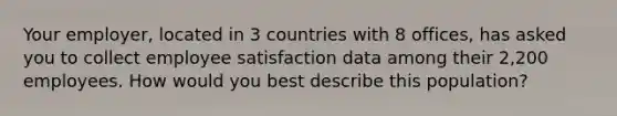 Your employer, located in 3 countries with 8 offices, has asked you to collect employee satisfaction data among their 2,200 employees. How would you best describe this population?