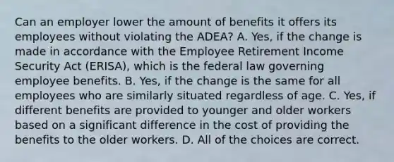 Can an employer lower the amount of benefits it offers its employees without violating the ADEA? A. Yes, if the change is made in accordance with the Employee Retirement Income Security Act (ERISA), which is the federal law governing employee benefits. B. Yes, if the change is the same for all employees who are similarly situated regardless of age. C. Yes, if different benefits are provided to younger and older workers based on a significant difference in the cost of providing the benefits to the older workers. D. All of the choices are correct.