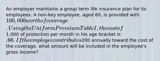 An employer maintains a group term life insurance plan for its employees. A non-key employee, aged 60, is provided with 100,000 worth of coverage. Using the Uniform Premium Table I, the cost of1,000 of protection per month in his age bracket is .66. If the employee contributes200 annually toward the cost of the coverage, what amount will be included in the employee's gross income?