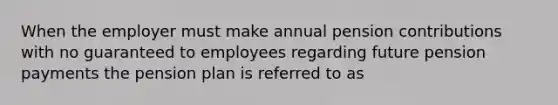 When the employer must make annual pension contributions with no guaranteed to employees regarding future pension payments the pension plan is referred to as