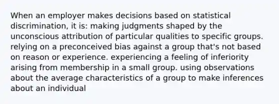 When an employer makes decisions based on statistical discrimination, it is: making judgments shaped by the unconscious attribution of particular qualities to specific groups. relying on a preconceived bias against a group that's not based on reason or experience. experiencing a feeling of inferiority arising from membership in a small group. using observations about the average characteristics of a group to make inferences about an individual