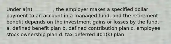 Under a(n) ________, the employer makes a specified dollar payment to an account in a managed fund, and the retirement benefit depends on the investment gains or losses by the fund. a. defined benefit plan b. defined contribution plan c. employee stock ownership plan d. tax-deferred 401(k) plan