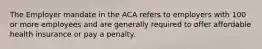 The Employer mandate in the ACA refers to employers with 100 or more employees and are generally required to offer affordable health insurance or pay a penalty.